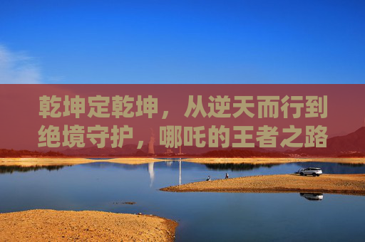 乾坤定乾坤，从逆天而行到绝境守护，哪吒的王者之路，乾坤定乾坤，哪吒从逆天而行到绝境守护的王者之路