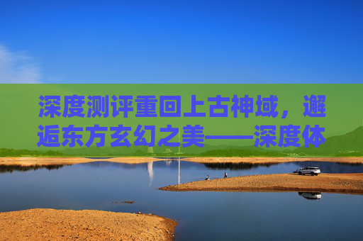 深度测评重回上古神域，邂逅东方玄幻之美——深度体验完美世界手游