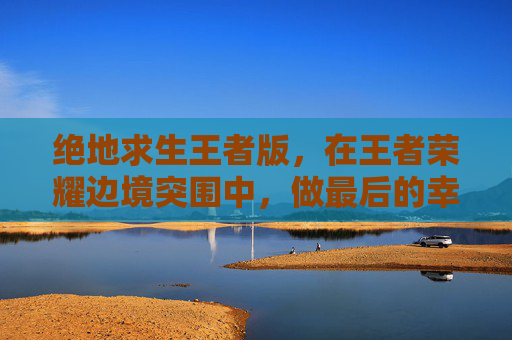 绝地求生王者版，在王者荣耀边境突围中，做最后的幸存者