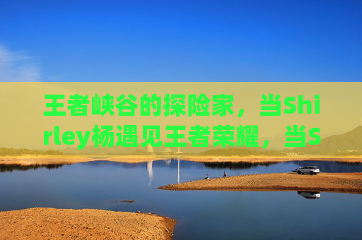 王者峡谷的探险家，当Shirley杨遇见王者荣耀，当Shirley杨踏入王者峡谷