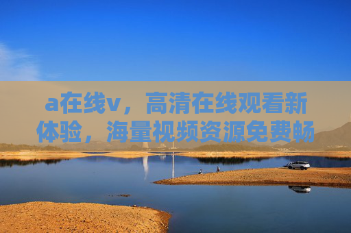 a在线v,高清在线观看新体验,海量视频资源免费畅享,在线免费畅享高清海量视频新体验 a在线v,高清在线观看新体验,海量视频资源免费畅享,在线免费畅享高清海量视频新体验