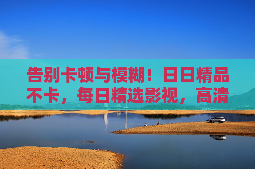 告别卡顿与模糊！日日精品不卡，每日精选影视，高清流畅随心看，高清流畅精选影视，日日不卡随心看