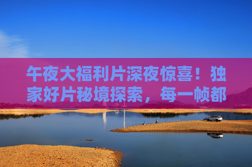 午夜大福利片深夜惊喜!独家好片秘境探索,每一帧都是错过即遗憾的精彩,午夜惊喜秘境,独家好片,错过即遗憾 午夜大福利片深夜惊喜!独家好片秘境探索,每一帧都是错过即遗憾的精彩,午夜惊喜秘境,独家好片,错过即遗憾