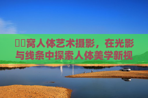 妺妺窝人体艺术摄影,在光影与线条中探索人体美学新视野,光影线条间,妺妺窝人体艺术摄影的美学新视野 妺妺窝人体艺术摄影,在光影与线条中探索人体美学新视野,光影线条间,妺妺窝人体艺术摄影的美学新视野