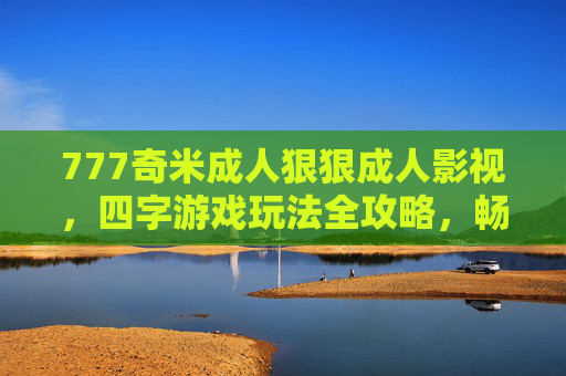 777奇米成人狠狠成人影视,四字游戏玩法全攻略,畅享虚拟世界的沉浸式乐趣,四字游戏玩法全攻略,畅享虚拟世界沉浸式乐趣 777奇米成人狠狠成人影视,四字游戏玩法全攻略,畅享虚拟世界的沉浸式乐趣,四字游戏玩法全攻略,畅享虚拟世界沉浸式乐趣