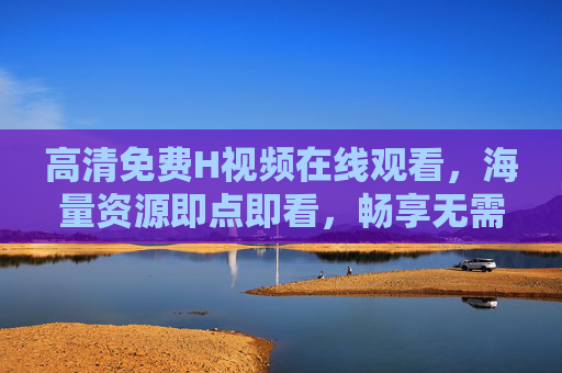 高清免费H视频在线观看,海量资源即点即看,畅享无需下载,高清免费H视频在线观看,即点即看无需下载 高清免费H视频在线观看,海量资源即点即看,畅享无需下载,高清免费H视频在线观看,即点即看无需下载
