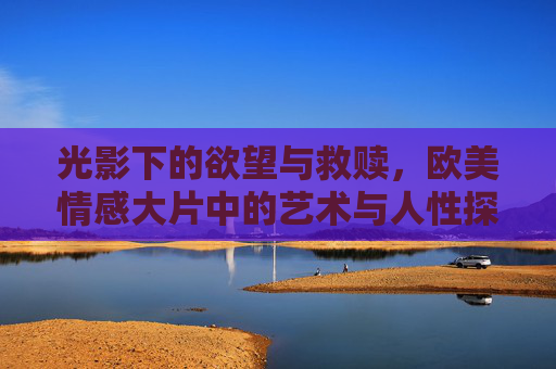 光影下的欲望与救赎,欧美情感大片中的艺术与人性探微,光影下的欲望与救赎,欧美情感大片的艺术人性探微 光影下的欲望与救赎,欧美情感大片中的艺术与人性探微,光影下的欲望与救赎,欧美情感大片的艺术人性探微