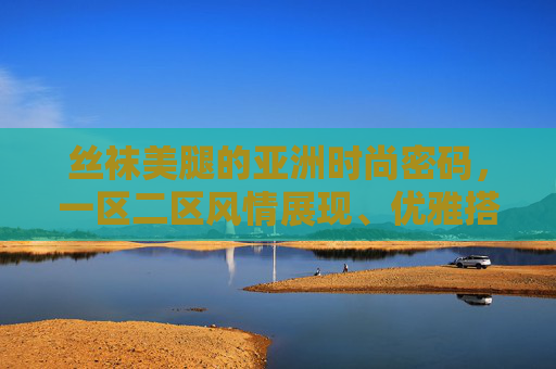 丝袜美腿的亚洲时尚密码,一区二区风情展现、优雅搭配秘籍与风尚趋势解析,亚洲丝袜美腿时尚密码,风情展现、搭配秘籍与趋势解析 丝袜美腿的亚洲时尚密码,一区二区风情展现、优雅搭配秘籍与风尚趋势解析,亚洲丝袜美腿时尚密码,风情展现、搭配秘籍与趋势解析