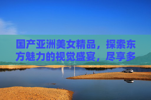 国产亚洲美女精品,探索东方魅力的视觉盛宴,尽享多元精彩人生,国产亚洲美女,东方魅力的视觉盛宴 国产亚洲美女精品,探索东方魅力的视觉盛宴,尽享多元精彩人生,国产亚洲美女,东方魅力的视觉盛宴