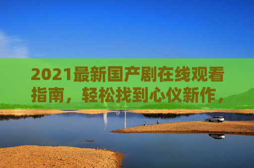 2021最新国产剧在线观看指南,轻松找到心仪新作,畅享国剧魅力,2021最新国产剧在线观看指南,轻松找到心仪新作,畅享国剧魅力 2021最新国产剧在线观看指南,轻松找到心仪新作,畅享国剧魅力,2021最新国产剧在线观看指南,轻松找到心仪新作,畅享国剧魅力