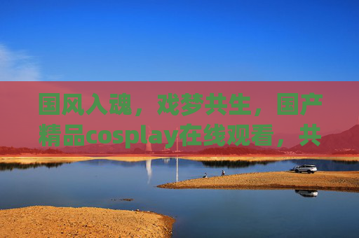 国风入魂,戏梦共生,国产精品cosplay在线观看,共赴一场东方美学盛宴!国风入魂戏梦共生,东方美学cosplay盛宴 国风入魂,戏梦共生,国产精品cosplay在线观看,共赴一场东方美学盛宴!国风入魂戏梦共生,东方美学cosplay盛宴
