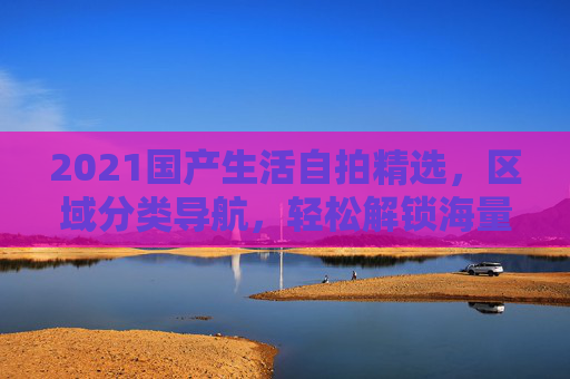 2021国产生活自拍精选，区域分类导航，轻松解锁海量生活记录库，2021国产生活自拍，区域分类导航，解锁海量生活记录库
