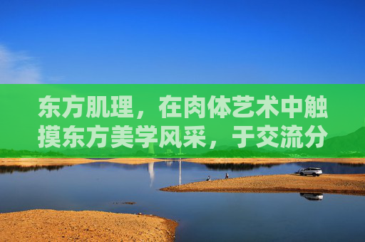 东方肌理,在肉体艺术中触摸东方美学风采,于交流分享中共赴艺术之约,东方肌理,共赴东方美学的艺术之约 东方肌理,在肉体艺术中触摸东方美学风采,于交流分享中共赴艺术之约,东方肌理,共赴东方美学的艺术之约