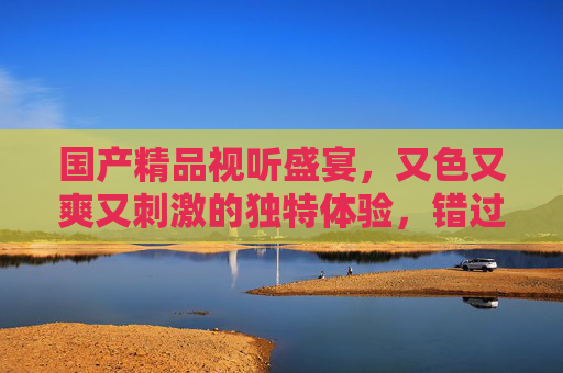 国产精品视听盛宴，又色又爽又刺激的独特体验，错过即遗憾！国产精品视听盛宴，又色又爽又刺激，错过即遗憾！