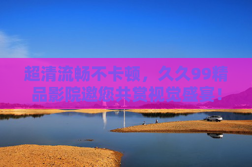 超清流畅不卡顿,久久99精品影院邀您共赏视觉盛宴!久久99精品影院,超清流畅,视觉盛宴 超清流畅不卡顿,久久99精品影院邀您共赏视觉盛宴!久久99精品影院,超清流畅,视觉盛宴