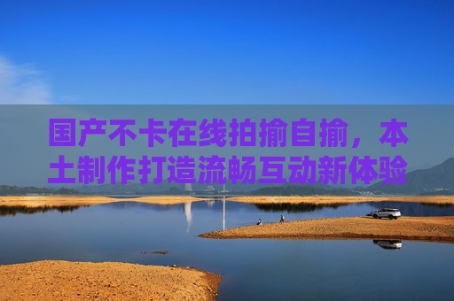 国产不卡在线拍揄自揄,本土制作打造流畅互动新体验,轻松玩梗等你来!国产流畅互动,本土拍揄自揄,轻松玩梗等你来! 国产不卡在线拍揄自揄,本土制作打造流畅互动新体验,轻松玩梗等你来!国产流畅互动,本土拍揄自揄,轻松玩梗等你来!