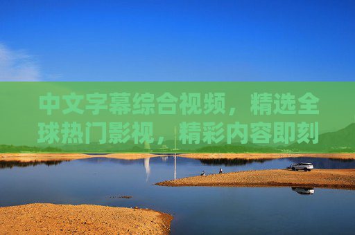 中文字幕综合视频,精选全球热门影视,精彩内容即刻呈现,尽享视听盛宴,中文字幕精选,全球热门影视视听盛宴 中文字幕综合视频,精选全球热门影视,精彩内容即刻呈现,尽享视听盛宴,中文字幕精选,全球热门影视视听盛宴