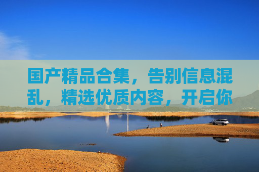 国产精品合集,告别信息混乱,精选优质内容,开启你的发现之旅!国产精品精选合集,开启发现之旅 国产精品合集,告别信息混乱,精选优质内容,开启你的发现之旅!国产精品精选合集,开启发现之旅