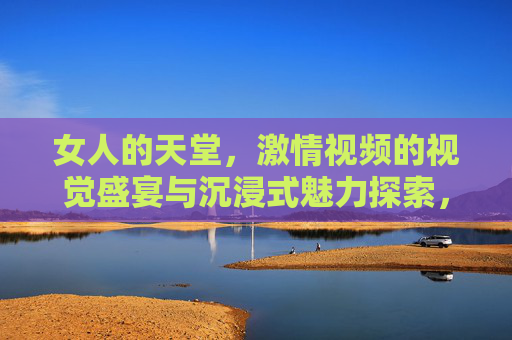 女人的天堂,激情视频的视觉盛宴与沉浸式魅力探索,女人的天堂,激情视频的沉浸式视觉盛宴 女人的天堂,激情视频的视觉盛宴与沉浸式魅力探索,女人的天堂,激情视频的沉浸式视觉盛宴