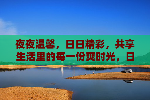 夜夜温馨，日日精彩，共享生活里的每一份爽时光，日夜共享爽时光