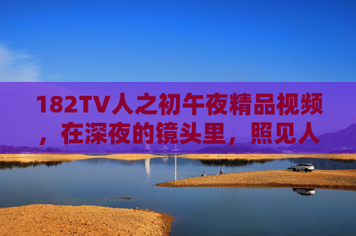 182TV人之初午夜精品视频,在深夜的镜头里,照见人性的成长与生命的微光,182TV人之初,午夜镜头照见人性成长与生命微光 182TV人之初午夜精品视频,在深夜的镜头里,照见人性的成长与生命的微光,182TV人之初,午夜镜头照见人性成长与生命微光