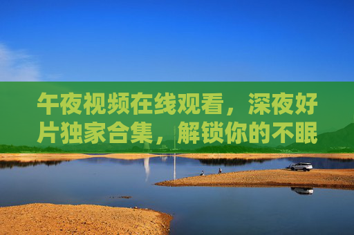午夜视频在线观看,深夜好片独家合集,解锁你的不眠夜精彩,深夜好片独家合集,解锁不眠夜精彩在线观看 午夜视频在线观看,深夜好片独家合集,解锁你的不眠夜精彩,深夜好片独家合集,解锁不眠夜精彩在线观看
