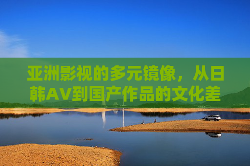 亚洲影视的多元镜像,从日韩AV到国产作品的文化差异与受众偏好探析,亚洲影视的多元镜像,日韩AV与国产作品的文化差异及受众偏好探析 亚洲影视的多元镜像,从日韩AV到国产作品的文化差异与受众偏好探析,亚洲影视的多元镜像,日韩AV与国产作品的文化差异及受众偏好探析