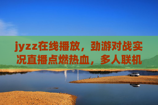 jyzz在线播放,劲游对战实况直播点燃热血,多人联机畅享巅峰对决!劲游对战实况直播,多人联机巅峰对决点燃热血 jyzz在线播放,劲游对战实况直播点燃热血,多人联机畅享巅峰对决!劲游对战实况直播,多人联机巅峰对决点燃热血