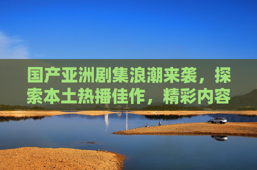 国产亚洲剧集浪潮来袭,探索本土热播佳作,精彩内容等你解锁!国产亚洲剧集浪潮来袭,本土热播佳作等你解锁! 国产亚洲剧集浪潮来袭,探索本土热播佳作,精彩内容等你解锁!国产亚洲剧集浪潮来袭,本土热播佳作等你解锁!