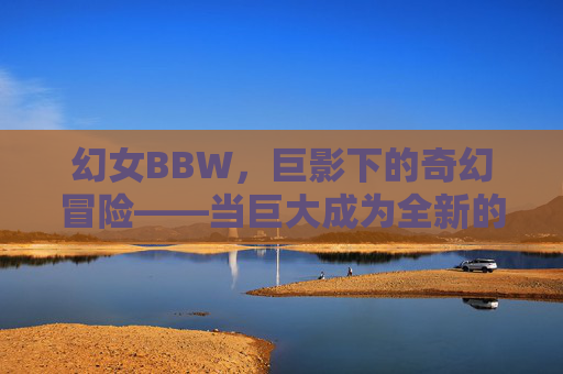 幻女BBW,巨影下的奇幻冒险——当巨大成为全新的冒险密码,幻女BBW,巨影奇幻冒险与巨大密码 幻女BBW,巨影下的奇幻冒险——当巨大成为全新的冒险密码,幻女BBW,巨影奇幻冒险与巨大密码