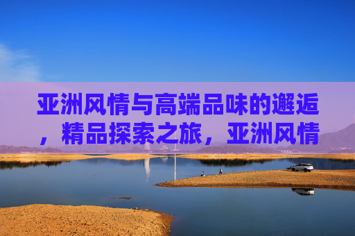 亚洲风情与高端品味的邂逅,精品探索之旅,亚洲风情邂逅高端品味,精品探索之旅 亚洲风情与高端品味的邂逅,精品探索之旅,亚洲风情邂逅高端品味,精品探索之旅