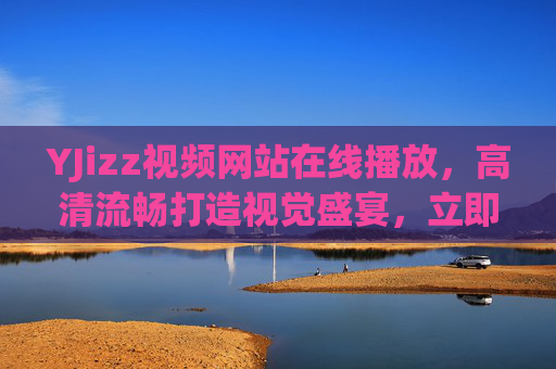 YJizz视频网站在线播放,高清流畅打造视觉盛宴,立即解锁精彩影音世界,YJizz视频网站,高清流畅在线播放,解锁视觉盛宴影音世界 YJizz视频网站在线播放,高清流畅打造视觉盛宴,立即解锁精彩影音世界,YJizz视频网站,高清流畅在线播放,解锁视觉盛宴影音世界