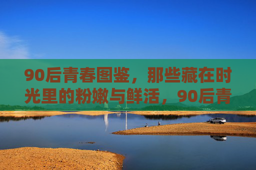90后青春图鉴,那些藏在时光里的粉嫩与鲜活,90后青春图鉴,时光里的粉嫩与鲜活 90后青春图鉴,那些藏在时光里的粉嫩与鲜活,90后青春图鉴,时光里的粉嫩与鲜活