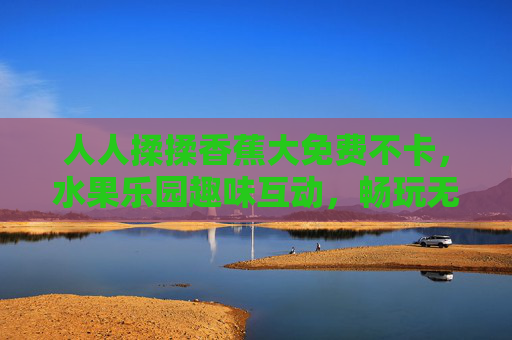人人揉揉香蕉大免费不卡,水果乐园趣味互动,畅玩无卡顿欢乐时光!水果乐园香蕉互动免费畅玩,欢乐无卡顿时光! 人人揉揉香蕉大免费不卡,水果乐园趣味互动,畅玩无卡顿欢乐时光!水果乐园香蕉互动免费畅玩,欢乐无卡顿时光!