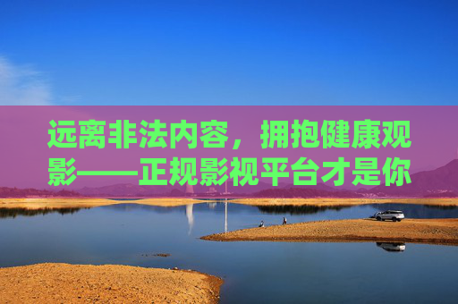 远离非法内容,拥抱健康观影——正规影视平台才是你的正确选择,拥抱健康观影,正规影视平台正确选择 远离非法内容,拥抱健康观影——正规影视平台才是你的正确选择,拥抱健康观影,正规影视平台正确选择