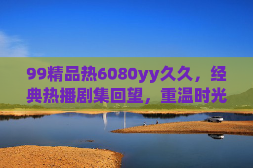 99精品热6080yy久久,经典热播剧集回望,重温时光里的温暖与趣味,经典热播剧集回望,时光里的温暖与趣味 99精品热6080yy久久,经典热播剧集回望,重温时光里的温暖与趣味,经典热播剧集回望,时光里的温暖与趣味