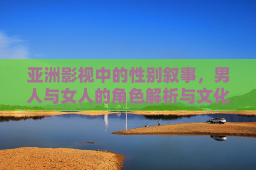 亚洲影视中的性别叙事,男人与女人的角色解析与文化深意,亚洲影视性别叙事,男女角色解析与文化深意 亚洲影视中的性别叙事,男人与女人的角色解析与文化深意,亚洲影视性别叙事,男女角色解析与文化深意