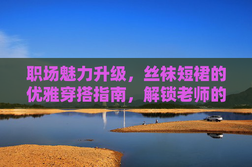 职场魅力升级,丝袜短裙的优雅穿搭指南,解锁老师的时尚密码,职场教师的丝袜短裙优雅穿搭,解锁时尚魅力密码 职场魅力升级,丝袜短裙的优雅穿搭指南,解锁老师的时尚密码,职场教师的丝袜短裙优雅穿搭,解锁时尚魅力密码