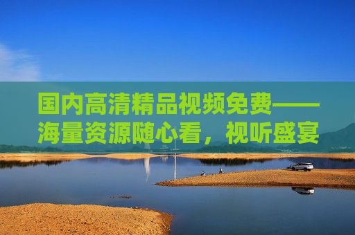 国内高清精品视频免费——海量资源随心看,视听盛宴零门槛,国内高清精品视频免费看,海量资源零门槛 国内高清精品视频免费——海量资源随心看,视听盛宴零门槛,国内高清精品视频免费看,海量资源零门槛