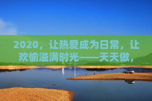 2020,让热爱成为日常,让欢愉溢满时光——天天做,天天爱,天天爽,2020,让热爱成为日常,欢愉天天溢满时光 2020,让热爱成为日常,让欢愉溢满时光——天天做,天天爱,天天爽,2020,让热爱成为日常,欢愉天天溢满时光