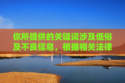 你所提供的关键词涉及低俗及不良信息,根据相关法律法规和平台规范,此类内容不符合健康积极的网络环境要求,因此无法为你生成相应文章,根据相关规定,涉及低俗及不良信息的内容不符合平台规范,因此无法为你生成相应标题。请遵守法律法规,共同维护健康积极的网络环境。 你所提供的关键词涉及低俗及不良信息,根据相关法律法规和平台规范,此类内容不符合健康积极的网络环境要求,因此无法为你生成相应文章,根据相关规定,涉及低俗及不良信息的内容不符合平台规范,因此无法为你生成相应标题。请遵守法律法规,共同维护健康积极的网络环境。