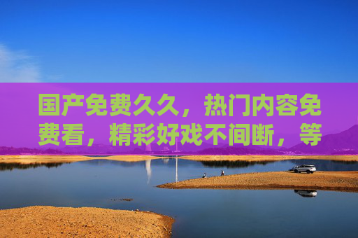 国产免费久久,热门内容免费看,精彩好戏不间断,等你加入!国产免费热门好戏,精彩等你加入 国产免费久久,热门内容免费看,精彩好戏不间断,等你加入!国产免费热门好戏,精彩等你加入