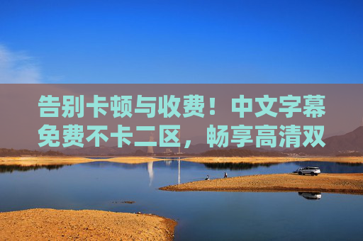 告别卡顿与收费!中文字幕免费不卡二区,畅享高清双语影视盛宴,告别卡顿收费,畅享免费不卡高清双语影视 告别卡顿与收费!中文字幕免费不卡二区,畅享高清双语影视盛宴,告别卡顿收费,畅享免费不卡高清双语影视
