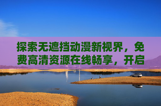 探索无遮挡动漫新视界,免费高清资源在线畅享,开启精彩动漫之旅,无遮挡动漫新视界,免费高清畅享之旅 探索无遮挡动漫新视界,免费高清资源在线畅享,开启精彩动漫之旅,无遮挡动漫新视界,免费高清畅享之旅