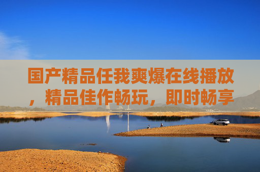 国产精品任我爽爆在线播放,精品佳作畅玩,即时畅享极致体验,国产精品畅享极致,任我在线畅玩 国产精品任我爽爆在线播放,精品佳作畅玩,即时畅享极致体验,国产精品畅享极致,任我在线畅玩