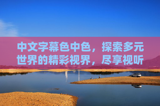 中文字幕色中色,探索多元世界的精彩视界,尽享视听娱乐的独特魅力,多元视界·中文字幕,视听娱乐的独特魅力 中文字幕色中色,探索多元世界的精彩视界,尽享视听娱乐的独特魅力,多元视界·中文字幕,视听娱乐的独特魅力