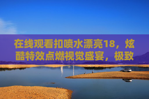 在线观看扣喷水漂亮18,炫酷特效点燃视觉盛宴,极致体验畅享无限乐趣,扣喷水漂亮18,炫酷特效点燃视觉盛宴,极致体验畅享无限乐趣 在线观看扣喷水漂亮18,炫酷特效点燃视觉盛宴,极致体验畅享无限乐趣,扣喷水漂亮18,炫酷特效点燃视觉盛宴,极致体验畅享无限乐趣