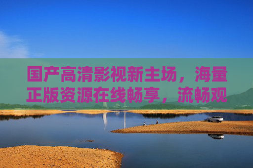 国产高清影视新主场，海量正版资源在线畅享，流畅观影体验升级，国产高清影视新主场，海量正版畅享，流畅观影升级