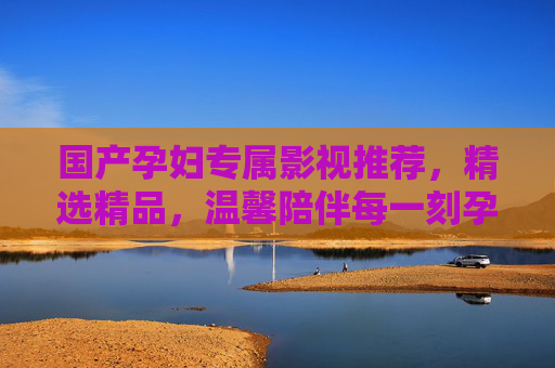 国产孕妇专属影视推荐，精选精品，温馨陪伴每一刻孕期时光，国产孕妇专属影视推荐，精选精品，温馨陪伴孕期时光