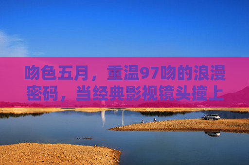 吻色五月,重温97吻的浪漫密码,当经典影视镜头撞上情感深度,吻色五月,97吻影的情感密码 吻色五月,重温97吻的浪漫密码,当经典影视镜头撞上情感深度,吻色五月,97吻影的情感密码